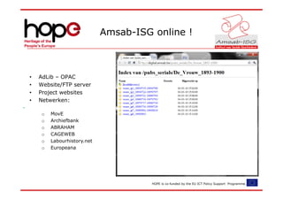 Amsab-ISG online !



•   AdLib – OPAC
•   Website/FTP server
•   Project websites
•   Netwerken:

     o   MovE
     o   Archiefbank
     o   ABRAHAM
     o   CAGEWEB
     o   Labourhistory.net
     o   Europeana




                                       HOPE is co-funded by the EU ICT Policy Support Programme.
 