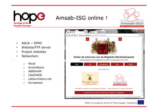 Amsab-ISG online !



•   AdLib – OPAC
•   Website/FTP server
•   Project websites
•   Netwerken:

     o   MovE
     o   Archiefbank
     o   ABRAHAM
     o   CAGEWEB
     o   Labourhistory.net
     o   Europeana




                                       HOPE is co-funded by the EU ICT Policy Support Programme.
 