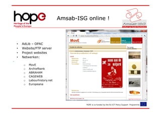 Amsab-ISG online !



•   AdLib – OPAC
•   Website/FTP server
•   Project websites
•   Netwerken:

     o   MovE
     o   Archiefbank
     o   ABRAHAM
     o   CAGEWEB
     o   Labourhistory.net
     o   Europeana




                                       HOPE is co-funded by the EU ICT Policy Support Programme.
 