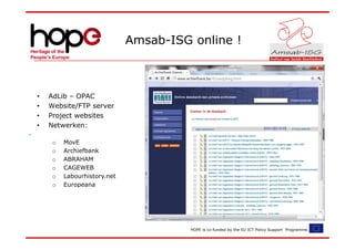 Amsab-ISG online !



•   AdLib – OPAC
•   Website/FTP server
•   Project websites
•   Netwerken:

     o   MovE
     o   Archiefbank
     o   ABRAHAM
     o   CAGEWEB
     o   Labourhistory.net
     o   Europeana




                                       HOPE is co-funded by the EU ICT Policy Support Programme.
 