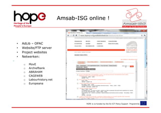 Amsab-ISG online !



•   AdLib – OPAC
•   Website/FTP server
•   Project websites
•   Netwerken:

     o   MovE
     o   Archiefbank
     o   ABRAHAM
     o   CAGEWEB
     o   Labourhistory.net
     o   Europeana




                                       HOPE is co-funded by the EU ICT Policy Support Programme.
 