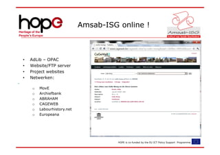 Amsab-ISG online !



•   AdLib – OPAC
•   Website/FTP server
•   Project websites
•   Netwerken:

     o   MovE
     o   Archiefbank
     o   ABRAHAM
     o   CAGEWEB
     o   Labourhistory.net
     o   Europeana




                                       HOPE is co-funded by the EU ICT Policy Support Programme.
 