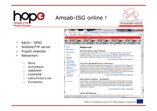 Amsab-ISG online !



•   AdLib – OPAC
•   Website/FTP server
•   Project websites
•   Netwerken:

     o   MovE
     o   Archiefbank
     o   ABRAHAM
     o   CAGEWEB
     o   Labourhistory.net
     o   Europeana




                                       HOPE is co-funded by the EU ICT Policy Support Programme.
 