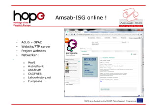 Amsab-ISG online !



•   AdLib – OPAC
•   Website/FTP server
•   Project websites
•   Netwerken:

     o   MovE
     o   Archiefbank
     o   ABRAHAM
     o   CAGEWEB
     o   Labourhistory.net
     o   Europeana




                                       HOPE is co-funded by the EU ICT Policy Support Programme.
 
