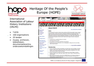 Heritage Of the People’s
                           Europe (HOPE)
International
Association of Labour
History Institutions
(IALHI)

•   °1970
•   160 organisations
•   25 landen
•   musea, archieven,
    bibliotheken,
    documentatiecentra,
    onderzoeksinstellingen




                                   HOPE is co-funded by the EU ICT Policy Support Programme.
 