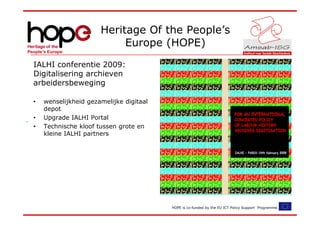 Heritage Of the People’s
                           Europe (HOPE)
IALHI conferentie 2009:
Digitalisering archieven
arbeidersbeweging

•   wenselijkheid gezamelijke digitaal
    depot
•   Upgrade IALHI Portal
•   Technische kloof tussen grote en
    kleine IALHI partners




                                         HOPE is co-funded by the EU ICT Policy Support Programme.
 