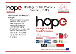 Heritage Of the People’s
                          Europe (HOPE)
Heritage of the People’s
Europe:
•   Bijeenbrengen verspreide
    bronnen over sociale
    geschiedenis en de
    geschiedenis van de
    arbeidersbeweging
•   Deze bronnen toegankelijk
    maken via Europeana
•   mei 2010 – mei 2013
•   13 Content Providers
•   9 landen




                                  HOPE is co-funded by the EU ICT Policy Support Programme.
 