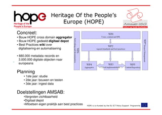 Heritage Of the People’s
                              Europe (HOPE)
Concreet:
• Bouw HOPE cross domain aggregator
• Bouw HOPE gedeeld digitaal depot
• Best Practices wiki over
  digitalisering en automatisering

• 880.000 metadata records en
  3.000.000 digitale objecten naar
  europeana

Planning
     • 1ste jaar: studie
     • 2de jaar: bouwen en testen
     • 3de jaar: ingest data

Doelstellingen AMSAB:
     •Vergroten zichtbaarheid
     •Digitaal depot
     •Aftoetsen eigen praktijk aan best practices   HOPE is co-funded by the EU ICT Policy Support Programme.
 