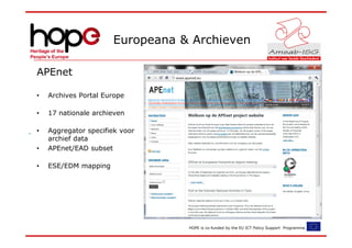 Europeana & Archieven

APEnet

•   Archives Portal Europe

•   17 nationale archieven

•   Aggregator specifiek voor
    archief data
•   APEnet/EAD subset

•   ESE/EDM mapping




                                 HOPE is co-funded by the EU ICT Policy Support Programme.
 