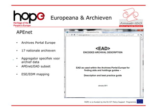 Europeana & Archieven

APEnet

•   Archives Portal Europe

•   17 nationale archieven

•   Aggregator specifiek voor
    archief data
•   APEnet/EAD subset

•   ESE/EDM mapping




                                 HOPE is co-funded by the EU ICT Policy Support Programme.
 