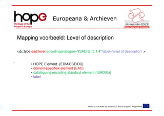 Europeana & Archieven


Mapping voorbeeld: Level of description

<dc:type ead:level encodinganalogue="ISAD(G) 3.1.4" label='level of description' >


        • HOPE Element (EDM/ESE/DC)
        • domein-specifiek element (EAD)
        • cataloguing/encoding standard element (ISAD(G))
        • label




                                             HOPE is co-funded by the EU ICT Policy Support Programme.
 