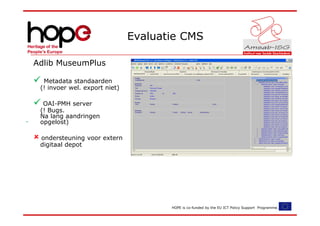 Evaluatie CMS

Adlib MuseumPlus

  Metadata standaarden
 (! invoer wel. export niet)

  OAI-PMH server
 (! Bugs.
 Na lang aandringen
 opgelost)

 ondersteuning voor extern
 digitaal depot




                                      HOPE is co-funded by the EU ICT Policy Support Programme.
 