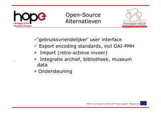 Open-Source
           Alternatieven


‘gebruiksvriendelijker’ user interface
 Export encoding standards, incl OAI-PMH
 Import (retro-actieve invoer)
 Integratie archief, bibliotheek, museum
data
 Ondersteuning




                    HOPE is co-funded by the EU ICT Policy Support Programme.
 
