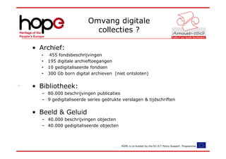 Omvang digitale
                          collecties ?

• Archief:
  •   455 fondsbeschrijvingen
  •   195 digitale archieftoegangen
  •   10 gedigitaliseerde fondsen
  •   300 Gb born digital archieven (niet ontsloten)


• Bibliotheek:
  – 80.000 beschrijvingen publicaties
  – 9 gedigitaliseerde series gedrukte verslagen & tijdschriften


• Beeld & Geluid
  – 40.000 beschrijvingen objecten
  – 40.000 gedigitaliseerde objecten



                                       HOPE is co-funded by the EU ICT Policy Support Programme.
 