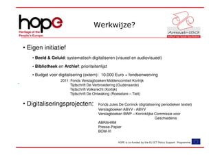 Werkwijze?


• Eigen initiatief
   • Beeld & Geluid: systematisch digitaliseren (visueel en audiovisueel)

   • Bibliotheek en Archief: prioriteitenlijst

   • Budget voor digitalisering (extern): 10.000 Euro + fondsenwerving
                   2011: Fonds Verslagboeken Middencomiteit Kortrijk
                         Tijdschrift De Verbroedering (Oudenaarde)
                         Tijdschrift Volksrecht (Kortijk)
                         Tijdschrift De Ontwaking (Roeselare – Tielt)

• Digitaliseringsprojecten:              Fonds Jules De Coninck (digitalisering periodieken textiel)
                                         Verslagboeken ABVV - ABVV
                                         Verslagboeken BWP – Koninklijke Commissie voor
                                                                           Geschiedenis
                                         ABRAHAM
                                         Presse-Papier
                                         BOM-Vl

                                                     HOPE is co-funded by the EU ICT Policy Support Programme.
 