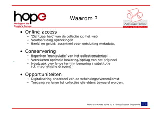 Waarom ?

• Online access
  – ‘Zichtbaarheid’ van de collectie op het web
  – Voorbereiding opzoekingen
  – Beeld en geluid: essentieel voor ontsluiting metadata.

• Conservering
  – Beperken ‘manipulatie’ van het collectiemateriaal
  – Verzekeren optimale bewaring/opslag van het origineel
  – Noodzaak owv lange termijn bewaring / substitutie
    (cf. magnetische dragers)

• Opportuniteiten
  – Digitalisering onderdeel van de schenkingsovereenkomst
  – Toegang verlenen tot collecties die elders bewaard worden.




                                        HOPE is co-funded by the EU ICT Policy Support Programme.
 