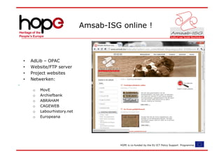 Amsab-ISG online !



•   AdLib – OPAC
•   Website/FTP server
•   Project websites
•   Netwerken:

     o   MovE
     o   Archiefbank
     o   ABRAHAM
     o   CAGEWEB
     o   Labourhistory.net
     o   Europeana




                                       HOPE is co-funded by the EU ICT Policy Support Programme.
 