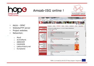 Amsab-ISG online !



•   AdLib – OPAC
•   Website/FTP server
•   Project websites
•   Netwerken:

     o   MovE
     o   Archiefbank
     o   ABRAHAM
     o   CAGEWEB
     o   Labourhistory.net
     o   Europeana




                                       HOPE is co-funded by the EU ICT Policy Support Programme.
 
