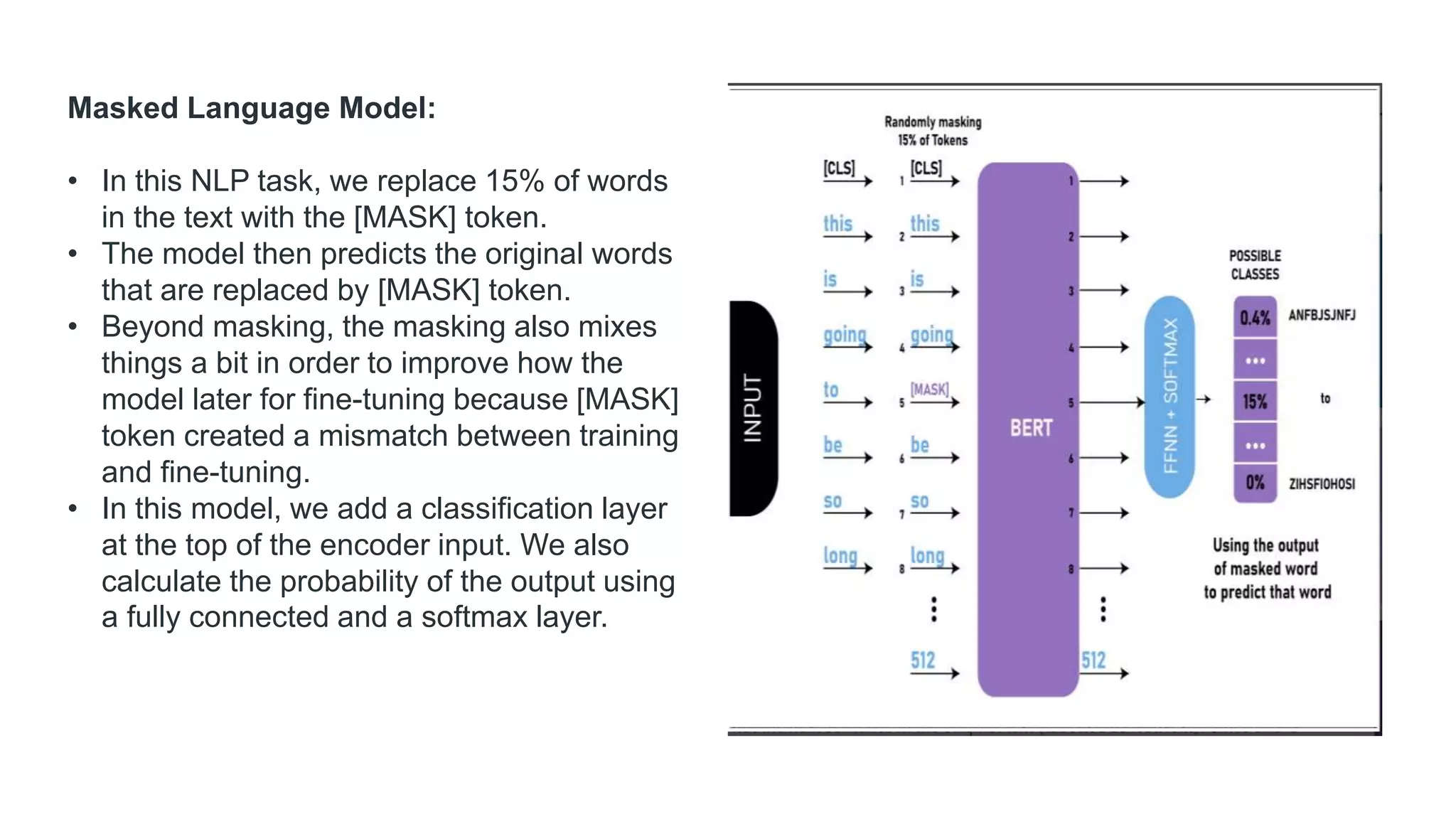 Masked Language Model:
• In this NLP task, we replace 15% of words
in the text with the [MASK] token.
• The model then predicts the original words
that are replaced by [MASK] token.
• Beyond masking, the masking also mixes
things a bit in order to improve how the
model later for fine-tuning because [MASK]
token created a mismatch between training
and fine-tuning.
• In this model, we add a classification layer
at the top of the encoder input. We also
calculate the probability of the output using
a fully connected and a softmax layer.
 