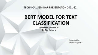 BERT MODEL FOR TEXT
CLASSIFICATION
Presented by,
Mokshadayini K S
TECHNICAL SEMINAR PRESENTATION 2021-22
Under the guidance of
Dr. Ravi Kumar V
 