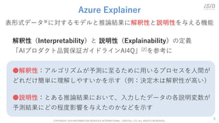 COPYRIGHT 2019 INFORMATION SERVICES INTERNATIONAL - DENTSU, LTD. ALL RIGHTS RESERVED.
9
Azure Explainer
解釈性（Interpretability）と 説明性（Explainability）の定義
「AIプロダクト品質保証ガイドラインAI4Q」[2]を参考に
●解釈性：アルゴリズムが予測に至るために用いるプロセスを人間が
どれだけ簡単に理解しやすいかを示す（例：決定木は解釈性が高い）
●説明性：とある推論結果において、入力したデータの各説明変数が
予測結果にどの程度影響を与えたのかなどを示す
表形式データ※に対するモデルと推論結果に解釈性と説明性を与える機能
 