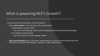 What is powering NLP’s Growth?
Two important trends that power recent NLP growth
• Better representation of the text data (with no supervision)
• By grasping the 'context' better
(e.g. terms used language models, word embeddings, contextualized word embeddings)
• By enabling 'transfer learning’
(e.g.: term used pre-trained language models)
• Deep Learning Models that use the better representations to solve real-world problems like Text
Classification, Semantic Role Labelling, Translation, Image Captioning, etc.,
 