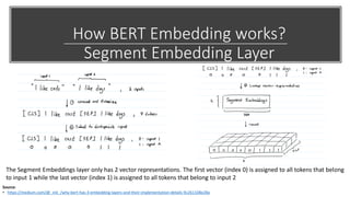 How BERT Embedding works?
Segment Embedding Layer
Source:
• https://medium.com/@_init_/why-bert-has-3-embedding-layers-and-their-implementation-details-9c261108e28a
The Segment Embeddings layer only has 2 vector representations. The first vector (index 0) is assigned to all tokens that belong
to input 1 while the last vector (index 1) is assigned to all tokens that belong to input 2
 
