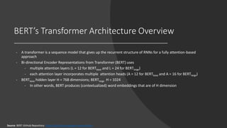 BERT’s Transformer Architecture Overview
- A transformer is a sequence model that gives up the recurrent structure of RNNs for a fully attention-based
approach
- Bi-directional Encoder Representations from Transformer (BERT) uses
- multiple attention layers (L = 12 for BERTbase and L = 24 for BERTlarge)
- each attention layer incorporates multiple attention heads (A = 12 for BERTbase and A = 16 for BERTlarge)
- BERTbase hidden layer H = 768 dimensions; BERTlarge H = 1024
- In other words, BERT produces (contextualized) word embeddings that are of H dimension
Source: BERT GitHub Repository: https://github.com/google-research/bert
 