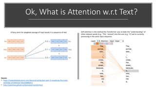Ok, What is Attention w.r.t Text?
A fancy term for weighted average of input words in a sequence of text Self-attention is the method the Transformer uses to bake the “understanding” of
other relevant words (e.g.: 'The', 'animal') into the one (e.g.: 'it') we’re currently
processing in the same input sequence.
Source:
• https://towardsdatascience.com/deconstructing-bert-part-2-visualizing-the-inner-
workings-of-attention-60a16d86b5c1
• http://jalammar.github.io/illustrated-transformer/
 