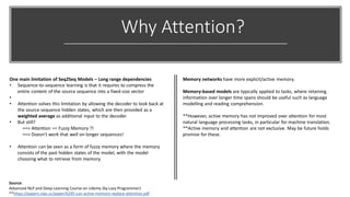 Why Attention?
One main limitation of Seq2Seq Models – Long range dependencies
• Sequence-to-sequence learning is that it requires to compress the
entire content of the source sequence into a fixed-size vector
•
• Attention solves this limitation by allowing the decoder to look back at
the source sequence hidden states, which are then provided as a
weighted average as additional input to the decoder
• But still?
==> Attention == Fuzzy Memory ?!
==> Doesn't work that well on longer sequences!
• Attention can be seen as a form of fuzzy memory where the memory
consists of the past hidden states of the model, with the model
choosing what to retrieve from memory.
Memory networks have more explicit/active memory.
Memory-based models are typically applied to tasks, where retaining
information over longer time spans should be useful such as language
modelling and reading comprehension.
**However, active memory has not improved over attention for most
natural language processing tasks, in particular for machine translation.
**Active memory and attention are not exclusive. May be future holds
promise for these.
Source:
Advanced NLP and Deep Learning Course on Udemy (by Lazy Programmer)
**https://papers.nips.cc/paper/6295-can-active-memory-replace-attention.pdf
 
