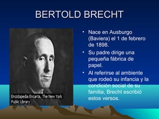 BERTOLD BRECHTBERTOLD BRECHT
• • Nace en Ausburgo
(Baviera) el 1 de febrero
de 1898.
• Su padre dirige una
pequeña fábrica de
papel.
• Al referirse al ambiente
que rodeó su infancia y la
condición social de su
familia, Brecht escribió
estos versos.
 