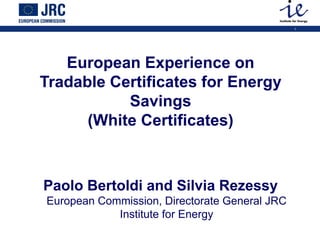 1
European Experience on
Tradable Certificates for Energy
Savings
(White Certificates)
Paolo Bertoldi and Silvia Rezessy
European Commission, Directorate General JRC
Institute for Energy
 