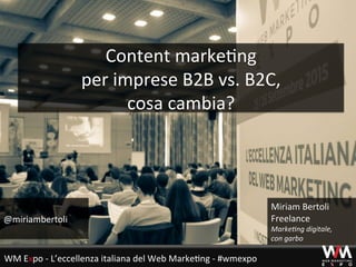 Content	
  marke+ng	
  	
  
per	
  imprese	
  B2B	
  vs.	
  B2C,	
  	
  
cosa	
  cambia?	
  
@miriambertoli	
  
Miriam	
  Bertoli	
  
Freelance	
  
Marke&ng	
  digitale,	
  	
  
con	
  garbo	
  
WM	
  Expo	
  -­‐	
  L’eccellenza	
  italiana	
  del	
  Web	
  Marke+ng	
  -­‐	
  #wmexpo	
  
 
