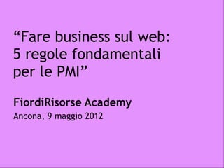 “Fare business sul web:
5 regole fondamentali
per le PMI”
FiordiRisorse Academy
Ancona, 9 maggio 2012
 