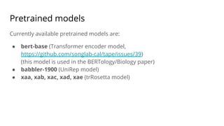 Pretrained models
Currently available pretrained models are:
● bert-base (Transformer encoder model,
https://github.com/songlab-cal/tape/issues/39)
(this model is used in the BERTology/Biology paper)
● babbler-1900 (UniRep model)
● xaa, xab, xac, xad, xae (trRosetta model)
 