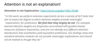 Attention is not an explanation!
Attention is not Explanation, https://arxiv.org/abs/1902.10186
“ In this work, we perform extensive experiments across a variety of NLP tasks that
aim to assess the degree to which attention weights provide meaningful
`explanations' for predictions. We ﬁnd that they largely do not. For example,
learned attention weights are frequently uncorrelated with gradient-based
measures of feature importance, and one can identify very diﬀerent attention
distributions that nonetheless yield equivalent predictions. Our ﬁndings show that
standard attention modules do not provide meaningful explanations and should
not be treated as though they do.”
 