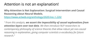 Attention is not an explanation!
Why Attention is Not Explanation: Surgical Intervention and Causal
Reasoning about Neural Models,
https://www.aclweb.org/anthology/2020.lrec-1.220/
“ From this analysis, we assert the impossibility of causal explanations from
attention layers over text data. We then introduce NLP researchers to
contemporary philosophy of science theories that allow robust yet non-causal
reasoning in explanation, giving computer scientists a vocabulary for future
research.”
 