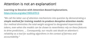 Attention is not an explanation!
Learning to Deceive with Attention-Based Explanations,
https://arxiv.org/abs/1909.07913
“We call the latter use of attention mechanisms into question by demonstrating a
simple method for training models to produce deceptive attention masks.
Our method diminishes the total weight assigned to designated impermissible
tokens, even when the models can be shown to nevertheless rely on these features
to drive predictions. ... Consequently, our results cast doubt on attention's
reliability as a tool for auditing algorithms in the context of fairness and
accountability.”
 
