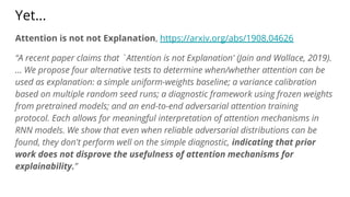 Yet...
Attention is not not Explanation, https://arxiv.org/abs/1908.04626
“A recent paper claims that `Attention is not Explanation' (Jain and Wallace, 2019).
... We propose four alternative tests to determine when/whether attention can be
used as explanation: a simple uniform-weights baseline; a variance calibration
based on multiple random seed runs; a diagnostic framework using frozen weights
from pretrained models; and an end-to-end adversarial attention training
protocol. Each allows for meaningful interpretation of attention mechanisms in
RNN models. We show that even when reliable adversarial distributions can be
found, they don't perform well on the simple diagnostic, indicating that prior
work does not disprove the usefulness of attention mechanisms for
explainability.”
 