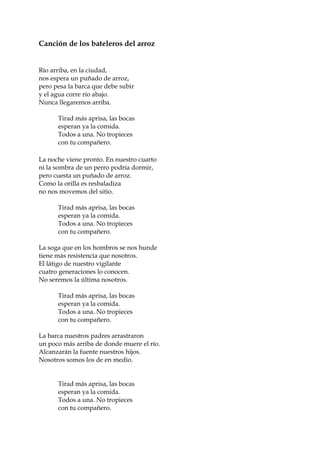 Canción de los bateleros del arroz
Río arriba, en la ciudad,
nos espera un puñado de arroz,
pero pesa la barca que debe subir
y el agua corre río abajo.
Nunca llegaremos arriba.
Tirad más aprisa, las bocas
esperan ya la comida.
Todos a una. No tropieces
con tu compañero.
La noche viene pronto. En nuestro cuarto
ni la sombra de un perro podría dormir,
pero cuesta un puñado de arroz.
Como la orilla es resbaladiza
no nos movemos del sitio.
Tirad más aprisa, las bocas
esperan ya la comida.
Todos a una. No tropieces
con tu compañero.
La soga que en los hombros se nos hunde
tiene más resistencia que nosotros.
El látigo de nuestro vigilante
cuatro generaciones lo conocen.
No seremos la última nosotros.
Tirad más aprisa, las bocas
esperan ya la comida.
Todos a una. No tropieces
con tu compañero.
La barca nuestros padres arrastraron
un poco más arriba de donde muere el río.
Alcanzarán la fuente nuestros hijos.
Nosotros somos los de en medio.
Tirad más aprisa, las bocas
esperan ya la comida.
Todos a una. No tropieces
con tu compañero.
 