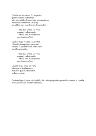 En la barca hay arroz. El campesino
que lo cosechó ha recibido
sólo un puñado de monedas, pero nosotros
recibimos aún menos. Un buey
les saldría más caro. Somos demasiados.
Tirad más aprisa, las bocas
esperan ya la comida.
Todos a una. No tropieces
con tu compañero.
Cuando llega el arroz a la ciudad
y los niños preguntan que quién
arrastró la pesada barca, se les dice:
ha sido arrastrada.
Tirad más aprisa, las bocas
esperan ya la comida.
Todos a una. No tropieces
con tu compañero.
La comida de abajo les viene
a los que arriba la comen.
Aquellos que la arrastraron
no han comido.
Cuando llega el arroz a la ciudad y los niños preguntan que quién arrastró la pesada
barca, se les dice: ha sido arrastrada.
 