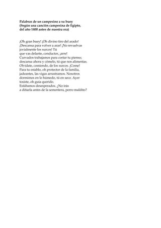 Palabras de un campesino a su buey
(Según una canción campesina de Egipto,
del año 1400 antes de nuestra era)
¡Oh gran buey! ¡Oh divino tiro del arado!
¡Descansa para volver a arar! ¡No revuelvas
jovialmente los surcos! Tú
que vas delante, conductor, ¡arre!
Curvados trabajamos para cortar tu pienso;
descansa ahora y cómelo, tú que nos alimentas.
Olvídate, comiendo, de los surcos. ¡Come!
Para tu establo, oh protector de la familia,
jadeantes, las vigas arrastramos. Nosotros
dormimos en lo húmedo, tú en seco. Ayer
tosiste, oh guía querido.
Estábamos desesperados. ¿No irás
a diñarla antes de la sementera, perro maldito?
 