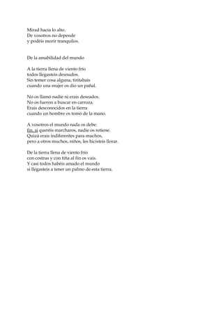 Mirad hacia lo alto.
De vosotros no depende
y podéis morir tranquilos.
De la amabilidad del mundo
A la tierra llena de viento frío
todos llegasteis desnudos.
Sin temer cosa alguna, tiritabais
cuando una mujer os dio un pañal.
No os llamó nadie ni erais deseados.
No os fueron a buscar en carroza.
Erais desconocidos en la tierra
cuando un hombre os tomó de la mano.
A vosotros el mundo nada os debe:
fin. si queréis marcharos, nadie os retiene.
Quizá erais indiferentes para muchos,
pero a otros muchos, niños, les hicisteis llorar.
De la tierra llena de viento frío
con costras y con tiña al fin os vais.
Y casi todos habéis amado el mundo
si llegasteis a tener un palmo de esta tierra.
 