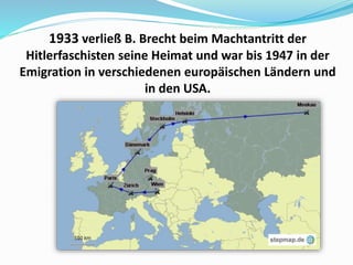 1933 verließ B. Brecht beim Machtantritt der
Hitlerfaschisten seine Heimat und war bis 1947 in der
Emigration in verschiedenen europäischen Ländern und
in den USA.
 
