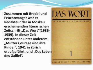 Zusammen mit Bredel und
Feuchtwanger war er
Redakteur der in Moskau
erscheinenden literarischen
Zeitschrift „Das Wort“(1936-
1939). In dieser Zeit
entstanden unter anderem
„Mutter Courage und ihre
Kinder“, 1941 in Zürich
uraufgeführt, und „Das Leben
des Galilei“.
 