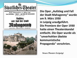 Die Oper „Aufstieg und Fall
der Stadt Mahagonny“ wurde
am 9. März 1930
in Leipzig uraufgeführt.
Die Premiere der Oper 1930
hatte einen Theaterskandal
entfacht. Die Oper wurde als
"unverhohlen übelste
kommunistische
Propaganda" verschrien.
Neues Theater (Leipzig)
 