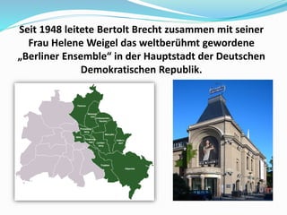 Seit 1948 leitete Bertolt Brecht zusammen mit seiner
Frau Helene Weigel das weltberühmt gewordene
„Berliner Ensemble“ in der Hauptstadt der Deutschen
Demokratischen Republik.
 