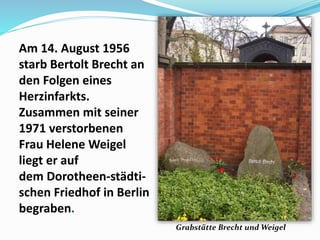 Am 14. August 1956
starb Bertolt Brecht an
den Folgen eines
Herzinfarkts.
Zusammen mit seiner
1971 verstorbenen
Frau Helene Weigel
liegt er auf
dem Dorotheen-städti-
schen Friedhof in Berlin
begraben.
Grabstätte Brecht und Weigel
 