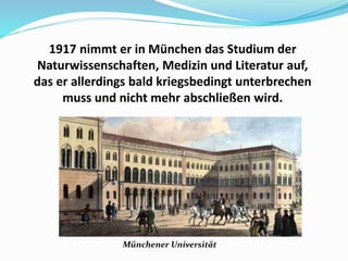 1917 nimmt er in München das Studium der
Naturwissenschaften, Medizin und Literatur auf,
das er allerdings bald kriegsbedingt unterbrechen
muss und nicht mehr abschließen wird.
Münchener Universität
 
