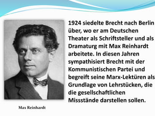 • 1924 siedelte Brecht nach Berlin
über, wo er am Deutschen
Theater als Schriftsteller und als
Dramaturg mit Max Reinhardt
arbeitete. In diesen Jahren
sympathisiert Brecht mit der
Kommunistischen Partei und
begreift seine Marx-Lektüren als
Grundlage von Lehrstücken, die
die gesellschaftlichen
Missstände darstellen sollen.
Max Reinhardt
 